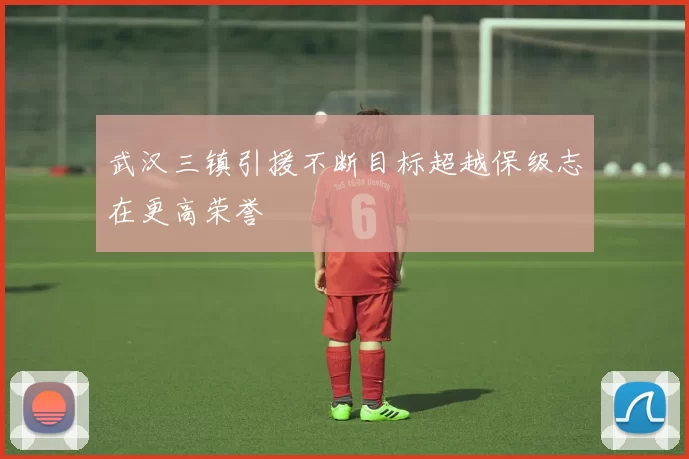 武汉三镇引援不断目标超越保级志在更高荣誉