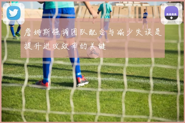 詹姆斯强调团队配合与减少失误是提升进攻效率的关键