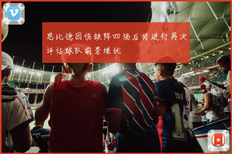 恩比德因伤缺阵四场后将进行再次评估球队前景堪忧