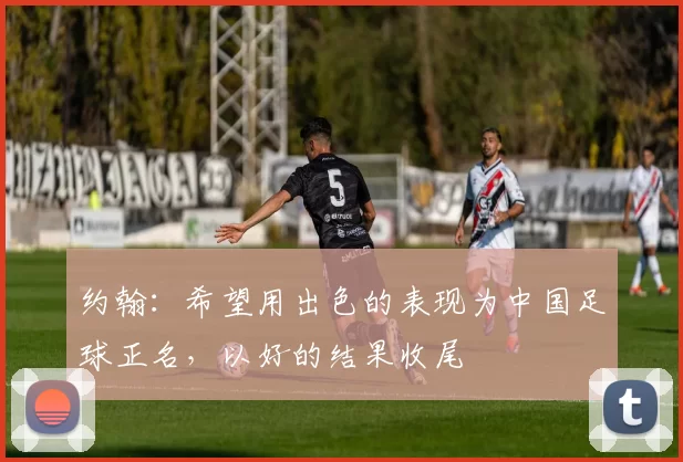 约翰：希望用出色的表现为中国足球正名，以好的结果收尾