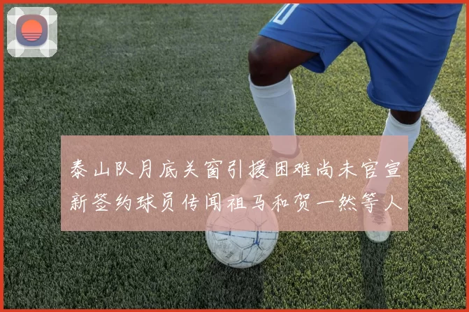 泰山队月底关窗引援困难尚未官宣新签约球员传闻祖马和贺一然等人