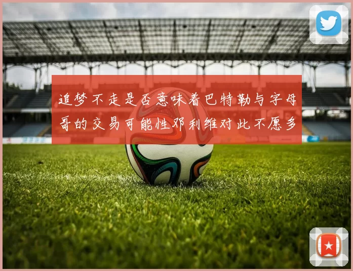 追梦不走是否意味着巴特勒与字母哥的交易可能性邓利维对此不愿多谈
