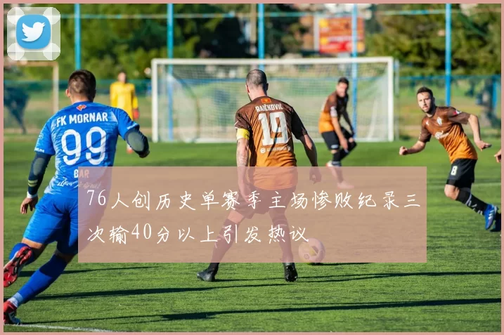 76人创历史单赛季主场惨败纪录三次输40分以上引发热议