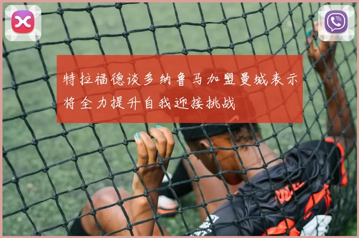特拉福德谈多纳鲁马加盟曼城表示将全力提升自我迎接挑战