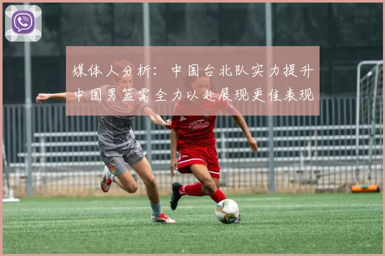 媒体人分析：中国台北队实力提升中国男篮需全力以赴展现更佳表现