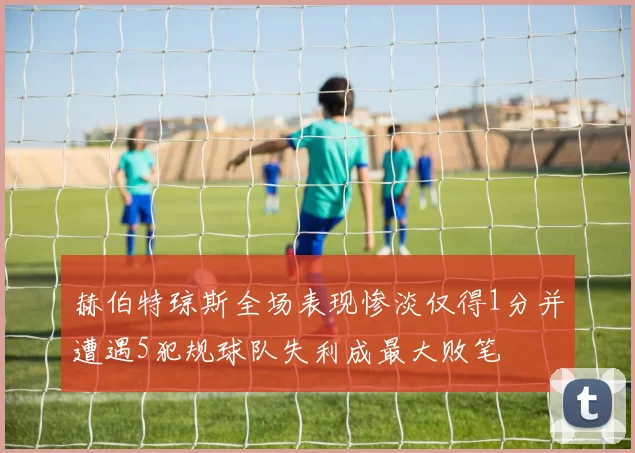 赫伯特琼斯全场表现惨淡仅得1分并遭遇5犯规球队失利成最大败笔