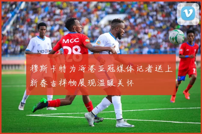穆斯卡特为海港亚冠媒体记者送上新春吉祥物展现温暖关怀