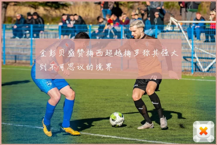 金彭贝盛赞梅西超越梅罗称其强大到不可思议的境界