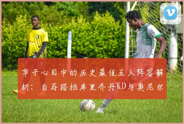 华子心目中的历史最佳五人阵容解析：自荐搭档库里乔丹KD与奥尼尔共襄盛举