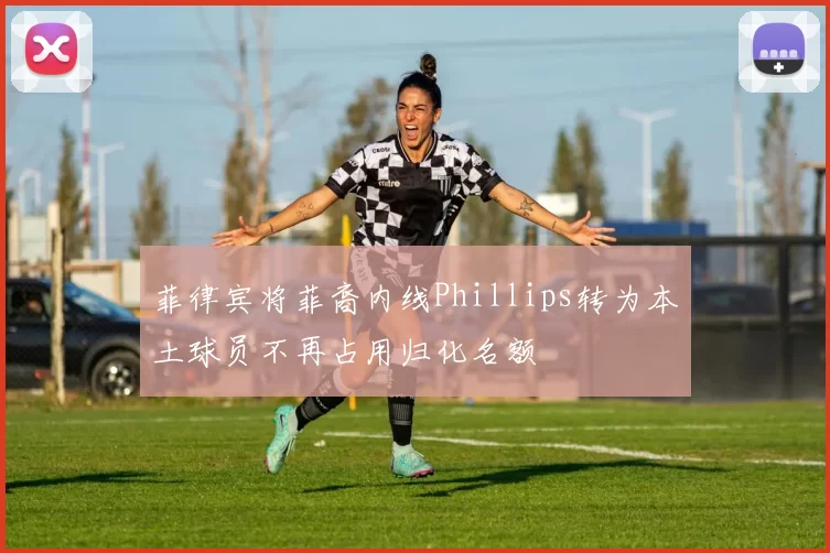 菲律宾将菲裔内线Phillips转为本土球员不再占用归化名额