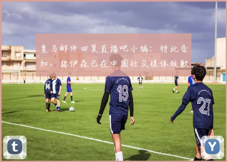 皇马邮件回复直播吧小编：特此告知，赫伊森已在中国社交媒体致歉