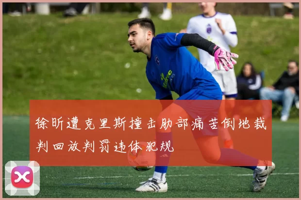 徐昕遭克里斯撞击肋部痛苦倒地裁判回放判罚违体犯规