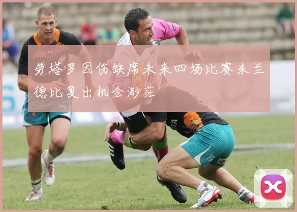 劳塔罗因伤缺席未来四场比赛米兰德比复出机会渺茫