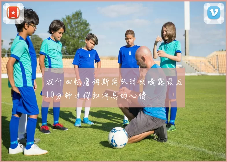 波什回忆詹姆斯离队时刻透露最后10分钟才得知消息的心情