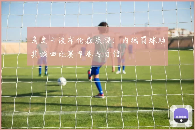 乌度卡谈布伦森表现：内线罚球助其找回比赛节奏与自信