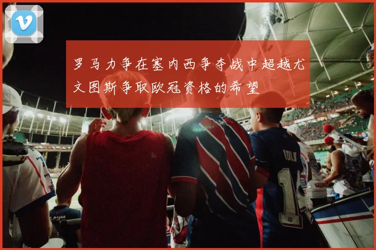 罗马力争在塞内西争夺战中超越尤文图斯争取欧冠资格的希望