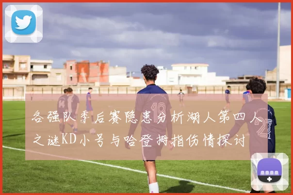 各强队季后赛隐患分析湖人第四人之谜KD小号与哈登拇指伤情探讨