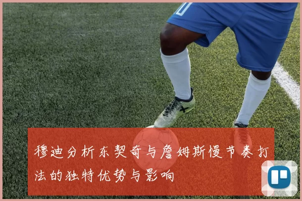 穆迪分析东契奇与詹姆斯慢节奏打法的独特优势与影响
