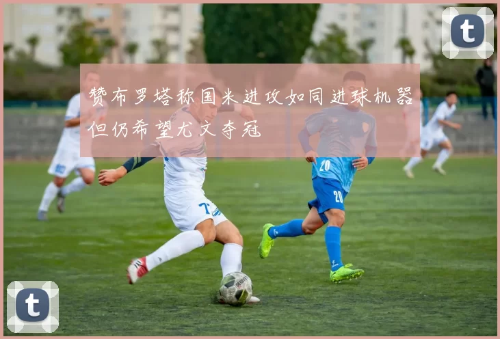 赞布罗塔称国米进攻如同进球机器但仍希望尤文夺冠