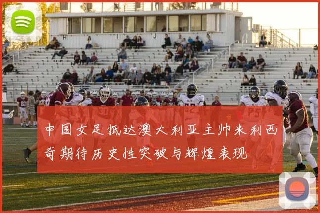 中国女足抵达澳大利亚主帅米利西奇期待历史性突破与辉煌表现