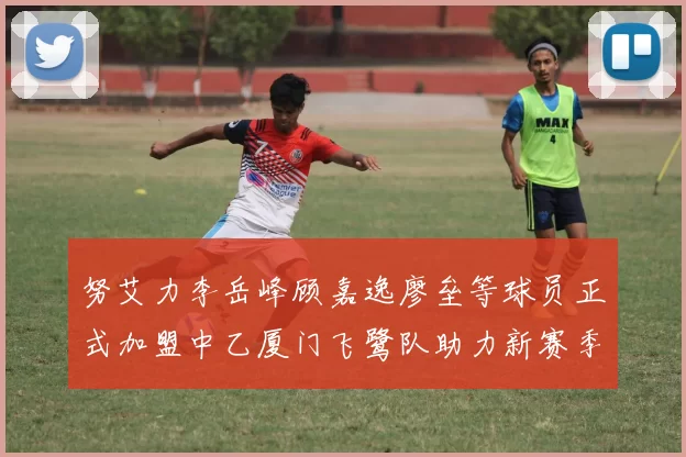 努艾力李岳峰顾嘉逸廖垒等球员正式加盟中乙厦门飞鹭队助力新赛季