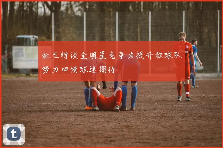 杜兰特谈全明星竞争力提升称球队努力回馈球迷期待