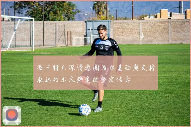 洛卡特利深情感谢马尔基西奥支持表达对尤文热爱的坚定信念