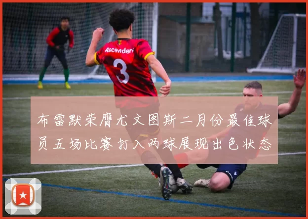 布雷默荣膺尤文图斯二月份最佳球员五场比赛打入两球展现出色状态