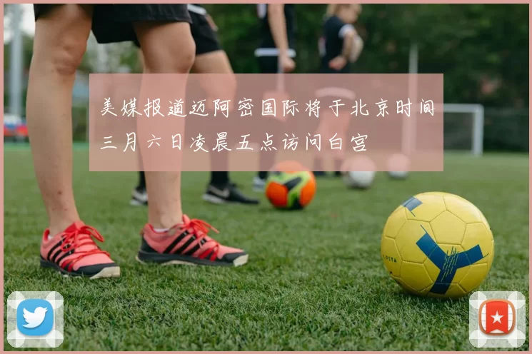 美媒报道迈阿密国际将于北京时间三月六日凌晨五点访问白宫